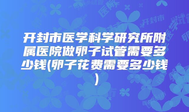 开封市医学科学研究所附属医院做卵子试管需要多少钱(卵子花费需要多少钱）