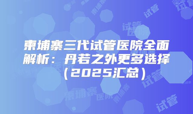柬埔寨三代试管医院全面解析:丹若之外更多选择(2025汇总)
