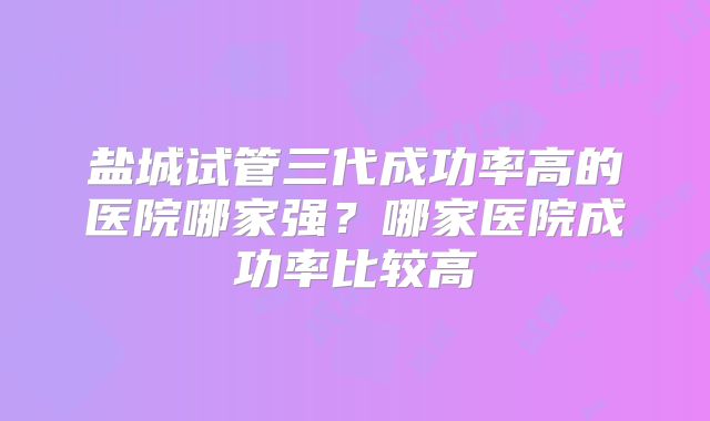 盐城试管三代成功率高的医院哪家强？哪家医院成功率比较高