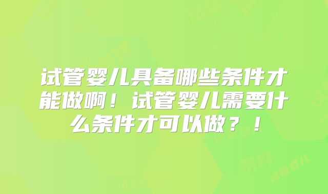 试管婴儿具备哪些条件才能做啊！试管婴儿需要什么条件才可以做？！