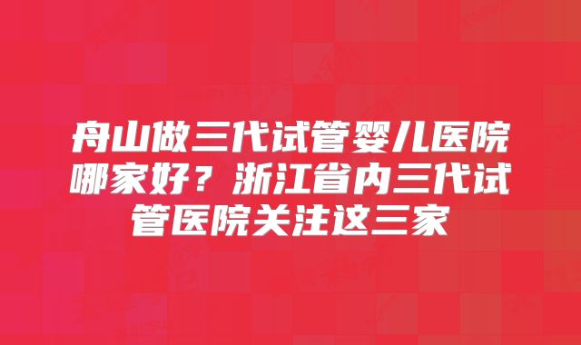 舟山做三代试管婴儿医院哪家好？浙江省内三代试管医院关注这三家