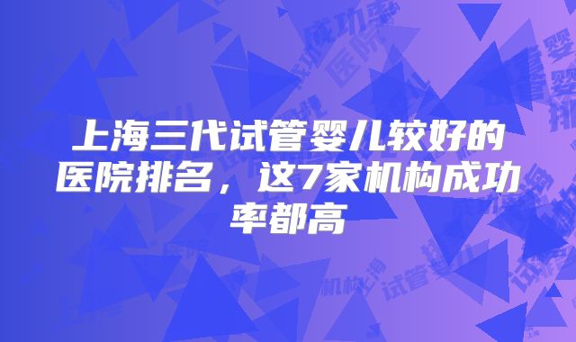 上海三代试管婴儿较好的医院排名,这7家机构成功率都高
