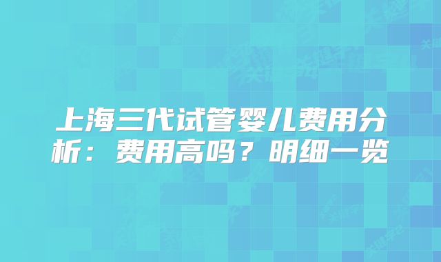 上海三代试管婴儿费用分析:费用高吗?明细一览
