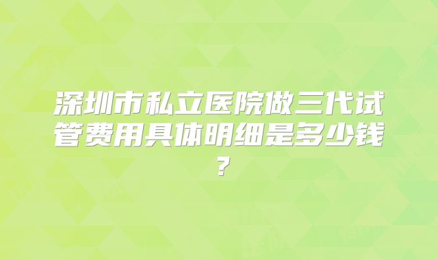 深圳市私立医院做三代试管费用具体明细是多少钱？