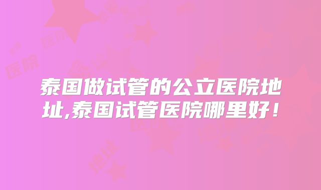 泰国做试管的公立医院地址,泰国试管医院哪里好！