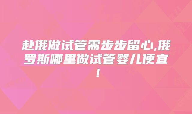 赴俄做试管需步步留心,俄罗斯哪里做试管婴儿便宜!