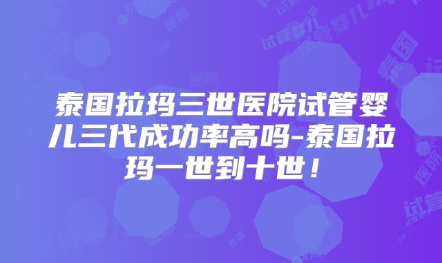 泰国拉玛三世医院试管婴儿三代成功率高吗-泰国拉玛一世到十世！