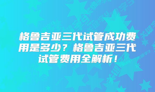 格鲁吉亚三代试管成功费用是多少？格鲁吉亚三代试管费用全解析！