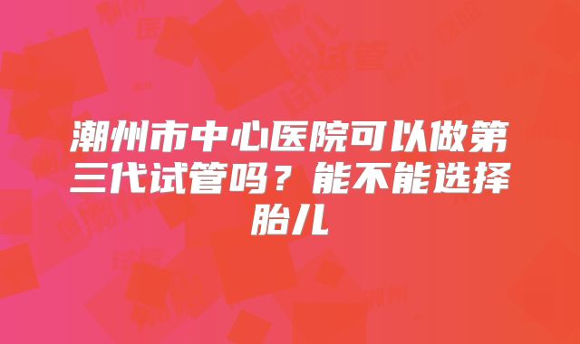 潮州市中心医院可以做第三代试管吗？能不能选择胎儿