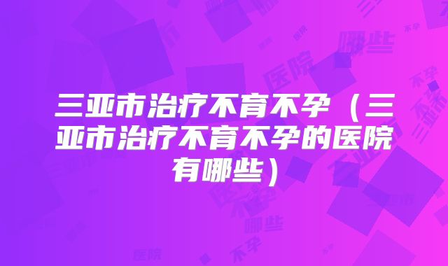 三亚市治疗不育不孕(三亚市治疗不育不孕的医院有哪些)