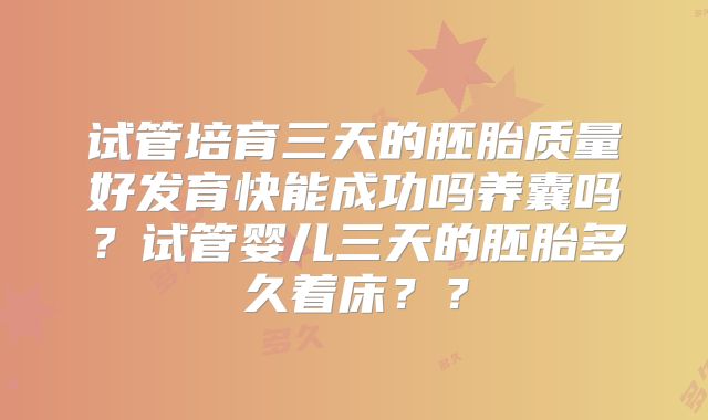 试管培育三天的胚胎质量好发育快能成功吗养囊吗?试管婴儿三天的胚胎多久着床??