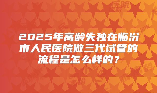 2025年高龄失独在临汾市人民医院做三代试管的流程是怎么样的？
