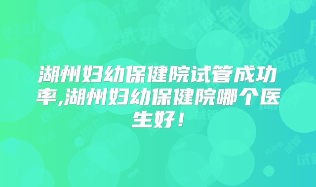 湖州妇幼保健院试管成功率,湖州妇幼保健院哪个医生好！