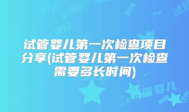 试管婴儿第一次检查项目分享(试管婴儿第一次检查需要多长时间)