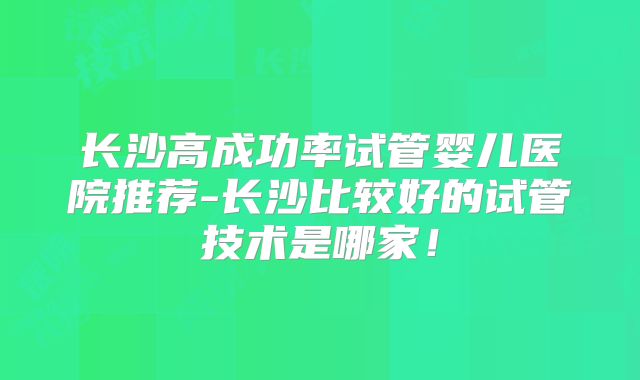 长沙高成功率试管婴儿医院推荐-长沙比较好的试管技术是哪家！