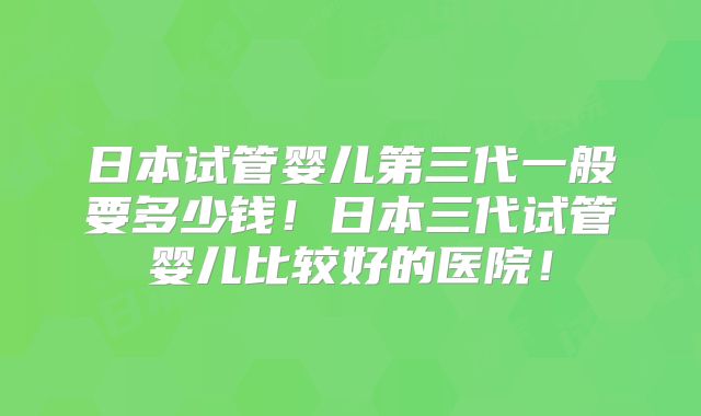 日本试管婴儿第三代一般要多少钱！日本三代试管婴儿比较好的医院！