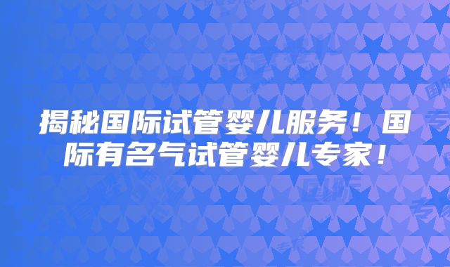 揭秘国际试管婴儿服务!国际有名气试管婴儿专家!