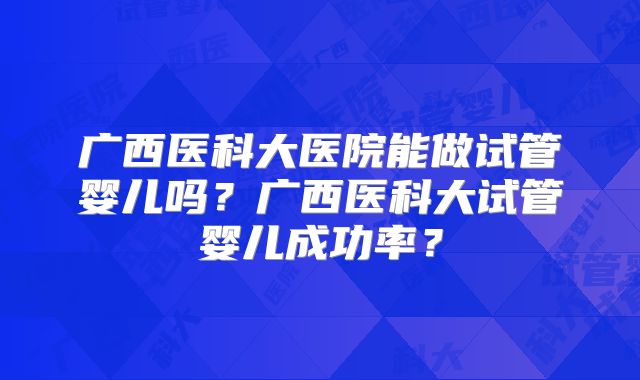 广西医科大医院能做试管婴儿吗？广西医科大试管婴儿成功率？
