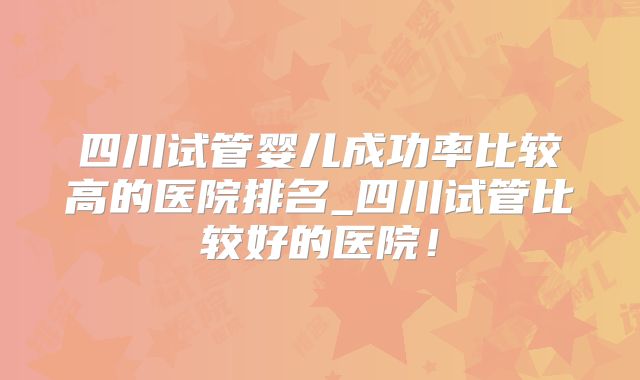 四川试管婴儿成功率比较高的医院排名_四川试管比较好的医院！