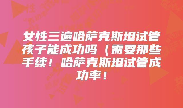 女性三遍哈萨克斯坦试管孩子能成功吗（需要那些手续！哈萨克斯坦试管成功率！