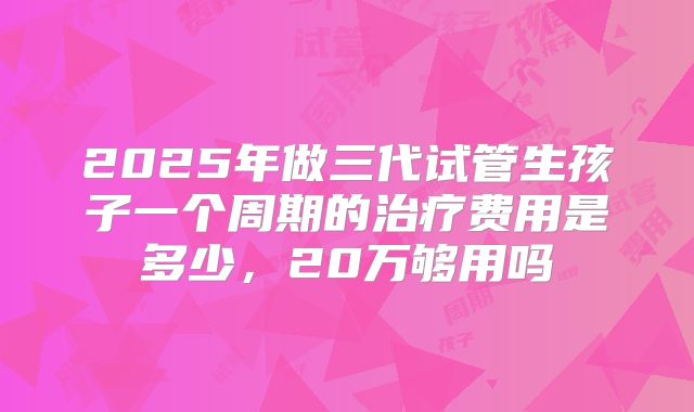 2025年做三代试管生孩子一个周期的治疗费用是多少，20万够用吗