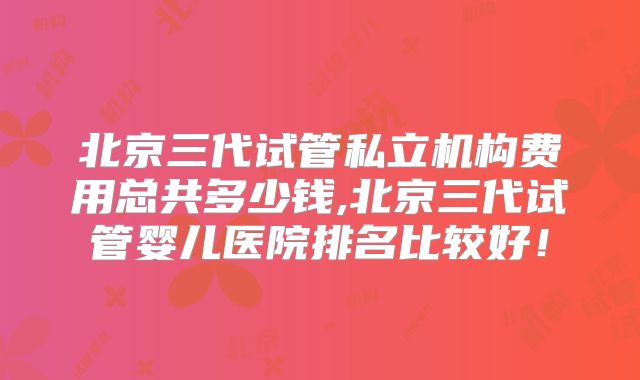 北京三代试管私立机构费用总共多少钱,北京三代试管婴儿医院排名比较好！
