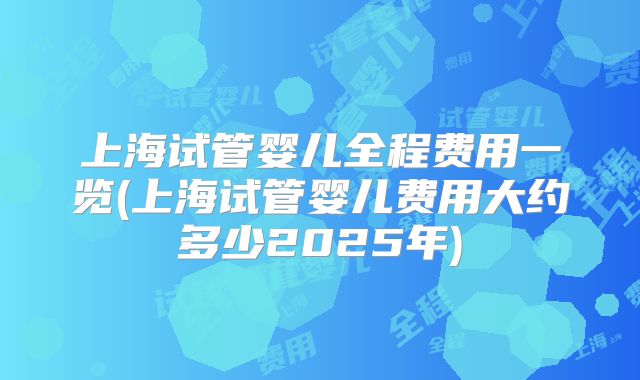 上海试管婴儿全程费用一览(上海试管婴儿费用大约多少2025年)