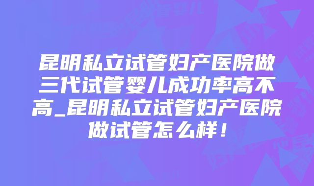 昆明私立试管妇产医院做三代试管婴儿成功率高不高_昆明私立试管妇产医院做试管怎么样！