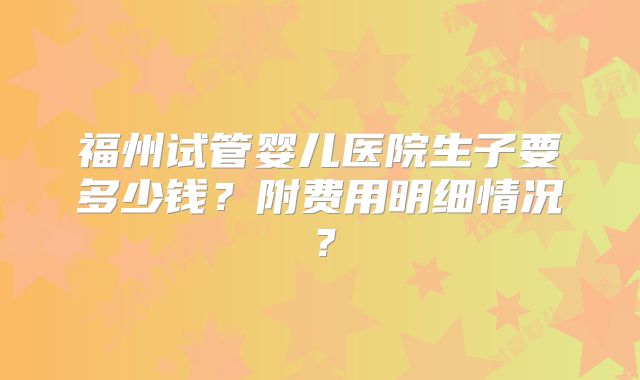 福州试管婴儿医院生子要多少钱？附费用明细情况？