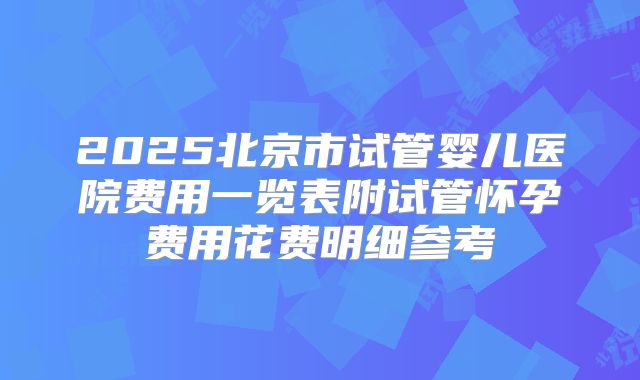 2025北京市试管婴儿医院费用一览表附试管怀孕费用花费明细参考