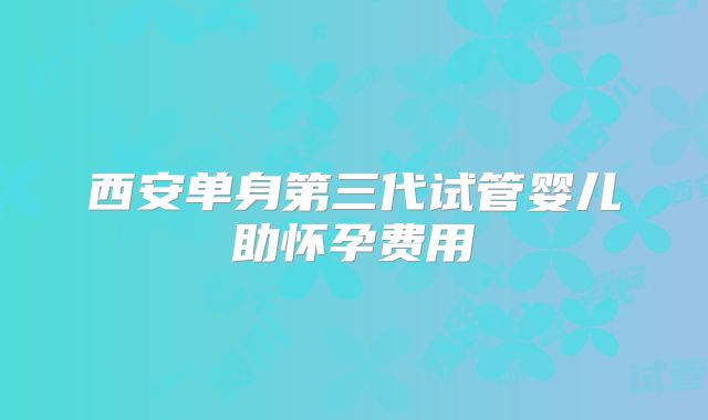 西安单身第三代试管婴儿助怀孕费用