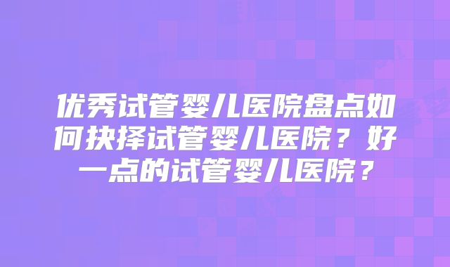 优秀试管婴儿医院盘点如何抉择试管婴儿医院？好一点的试管婴儿医院？