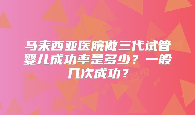 马来西亚医院做三代试管婴儿成功率是多少？一般几次成功？