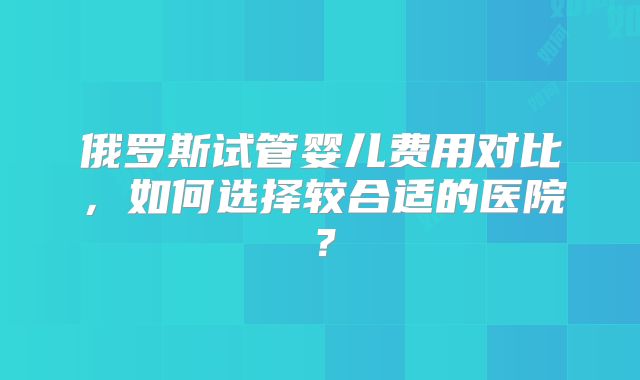俄罗斯试管婴儿费用对比，如何选择较合适的医院？