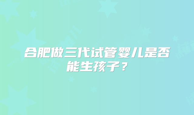 合肥做三代试管婴儿是否能生孩子？