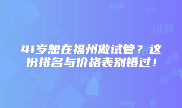 41岁想在福州做试管？这份排名与价格表别错过！