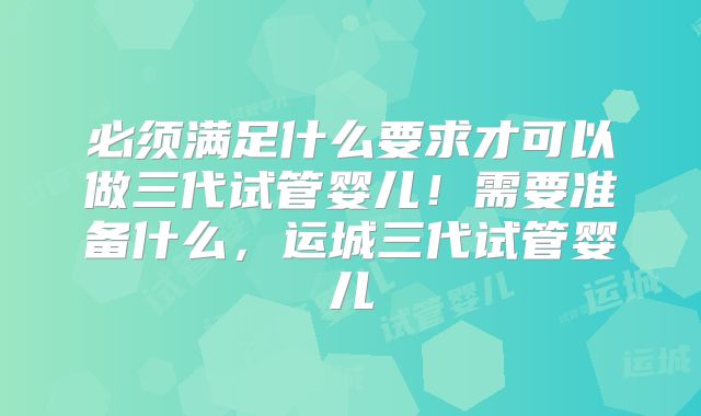 必须满足什么要求才可以做三代试管婴儿!需要准备什么,运城三代试管婴儿