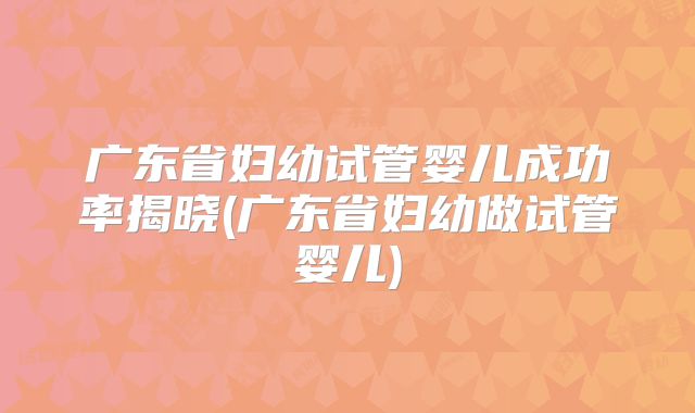 广东省妇幼试管婴儿成功率揭晓(广东省妇幼做试管婴儿)