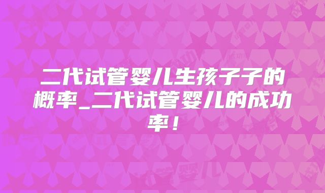 二代试管婴儿生孩子子的概率_二代试管婴儿的成功率！
