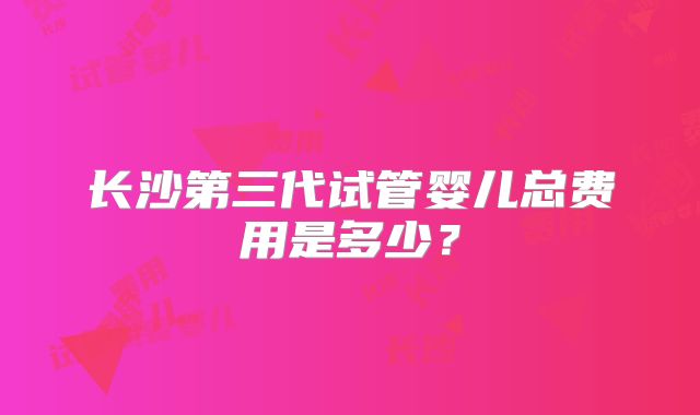 长沙第三代试管婴儿总费用是多少？