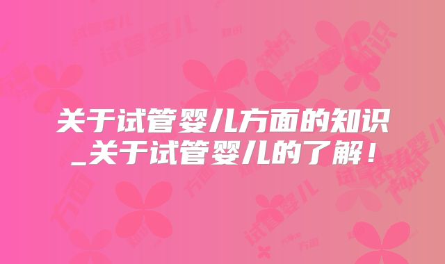 关于试管婴儿方面的知识_关于试管婴儿的了解！