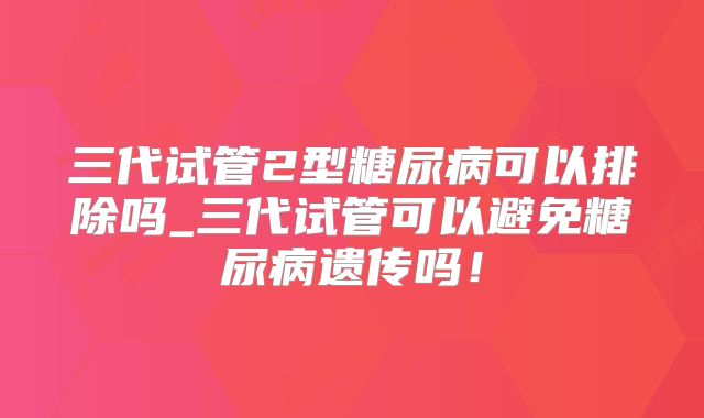 三代试管2型糖尿病可以排除吗_三代试管可以避免糖尿病遗传吗！