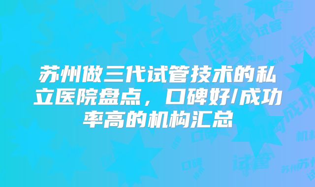 苏州做三代试管技术的私立医院盘点，口碑好/成功率高的机构汇总
