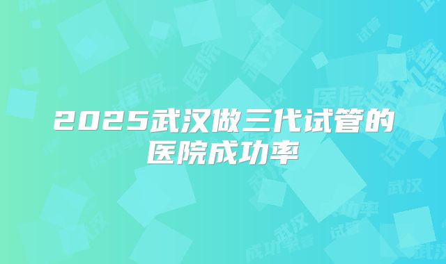 2025武汉做三代试管的医院成功率