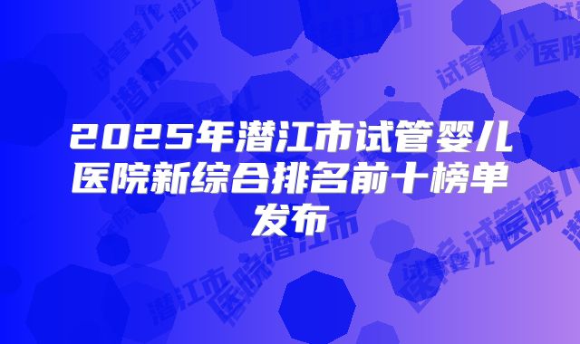 2025年潜江市试管婴儿医院新综合排名前十榜单发布