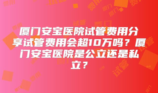 厦门安宝医院试管费用分享试管费用会超10万吗？厦门安宝医院是公立还是私立？