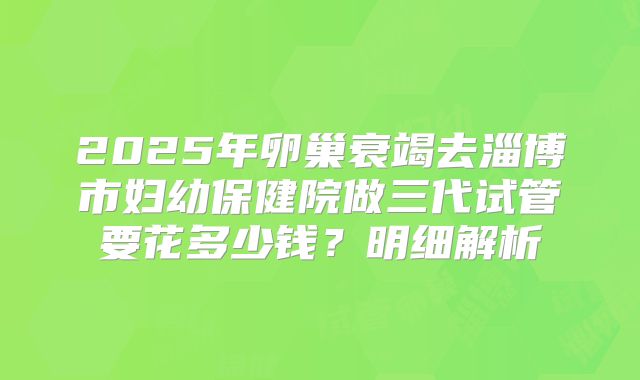 2025年卵巢衰竭去淄博市妇幼保健院做三代试管要花多少钱？明细解析