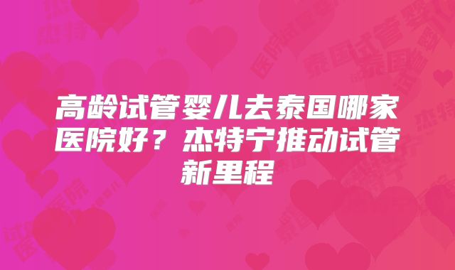 高龄试管婴儿去泰国哪家医院好？杰特宁推动试管新里程