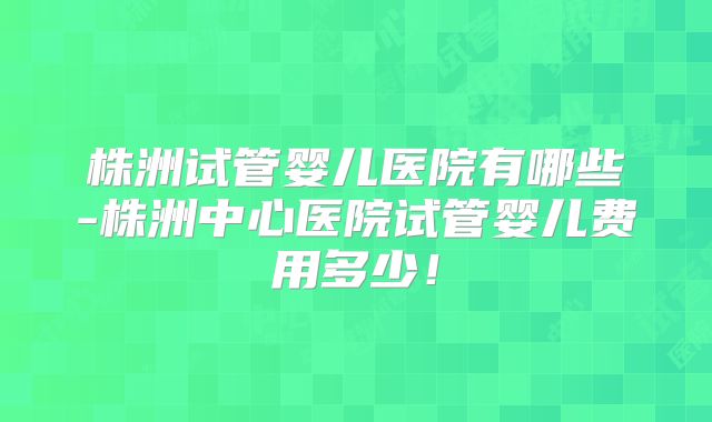 株洲试管婴儿医院有哪些-株洲中心医院试管婴儿费用多少！
