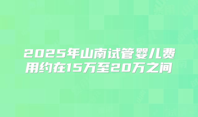 2025年山南试管婴儿费用约在15万至20万之间